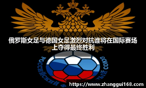 俄罗斯女足与德国女足激烈对抗谁将在国际赛场上夺得最终胜利