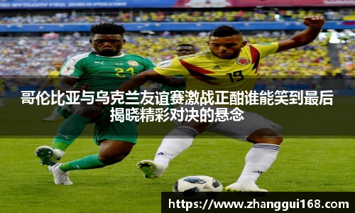 哥伦比亚与乌克兰友谊赛激战正酣谁能笑到最后揭晓精彩对决的悬念